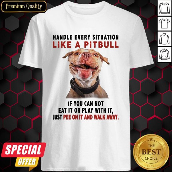 Handle Every Situation Like A Pitbull If You Can Not Eat It Or Play With It Shirt