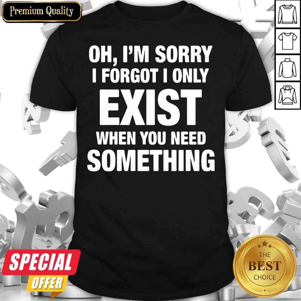 Nice Oh I’m Sorry I Forgot I Only Exist When You Need Something Shirt