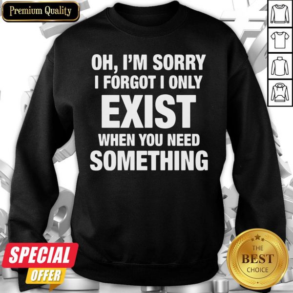 Nice Oh I’m Sorry I Forgot I Only Exist When You Need Something Sweatshirt